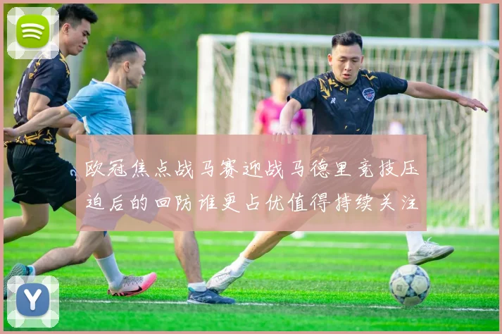 欧冠焦点战马赛迎战马德里竞技压迫后的回防谁更占优值得持续关注