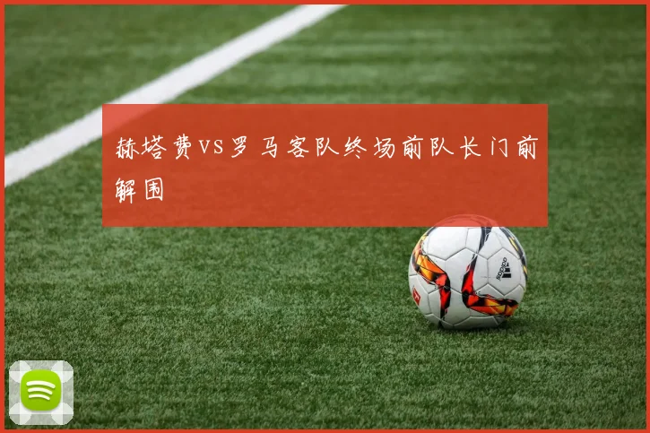 赫塔费vs罗马客队终场前队长门前解围