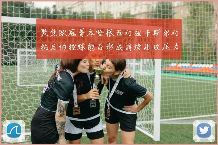 聚焦欧冠哥本哈根面对纽卡斯尔对抗后的控球能否形成持续进攻压力