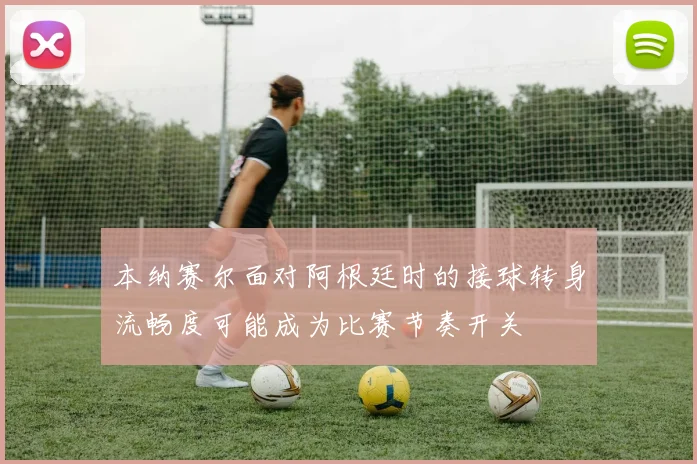 本纳赛尔面对阿根廷时的接球转身流畅度可能成为比赛节奏开关