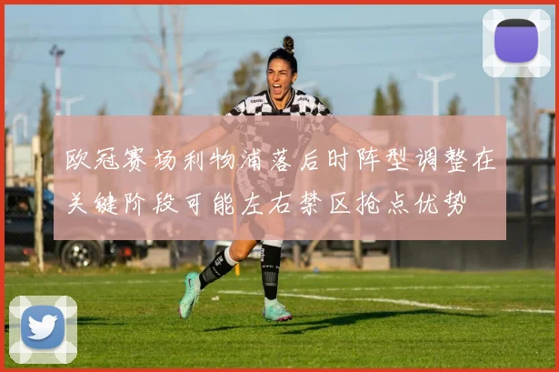 欧冠赛场利物浦落后时阵型调整在关键阶段可能左右禁区抢点优势