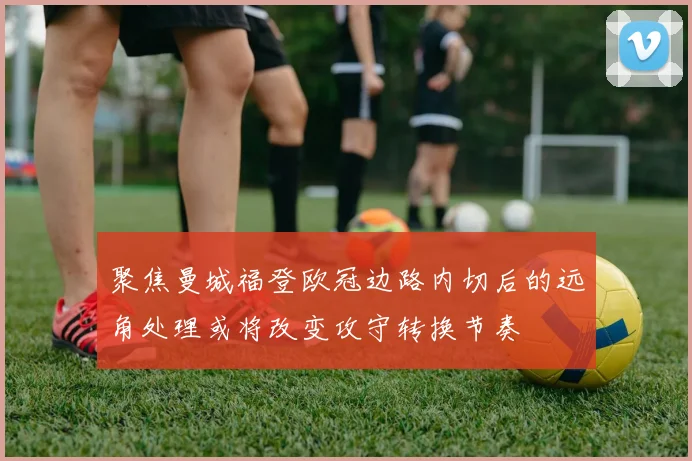 聚焦曼城福登欧冠边路内切后的远角处理或将改变攻守转换节奏