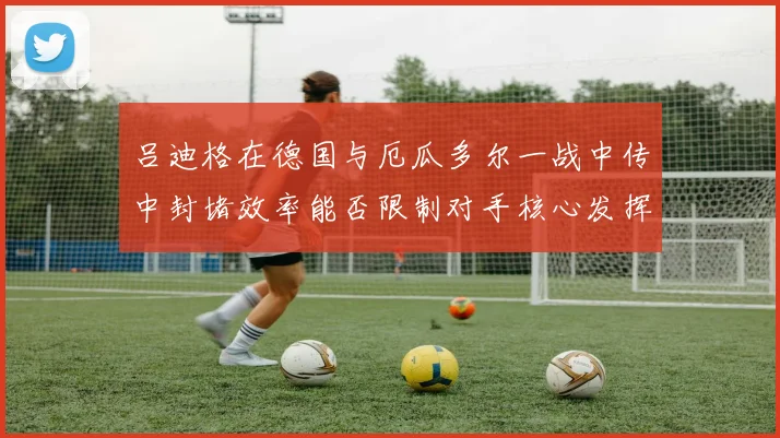 吕迪格在德国与厄瓜多尔一战中传中封堵效率能否限制对手核心发挥