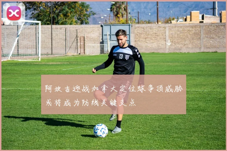 阿坎吉迎战加拿大定位球争顶威胁或将成为防线关键支点