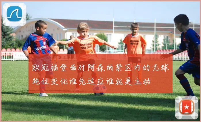 欧冠福登面对阿森纳禁区内的无球跑位变化谁先适应谁就更主动