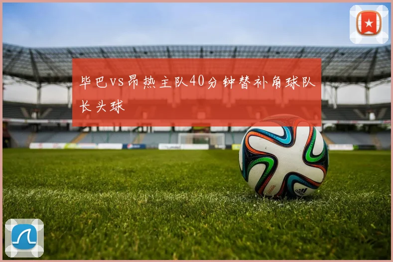 毕巴vs昂热主队40分钟替补角球队长头球