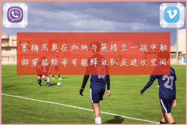 塞梅尼奥在加纳与英格兰一战中肋部穿插频率可能释放队友进攻空间