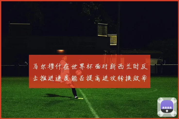 马尔穆什在世界杯面对新西兰时反击推进速度能否提高进攻转换效率