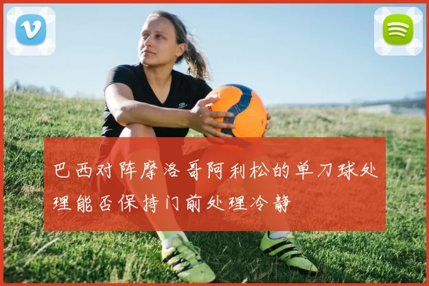 巴西对阵摩洛哥阿利松的单刀球处理能否保持门前处理冷静