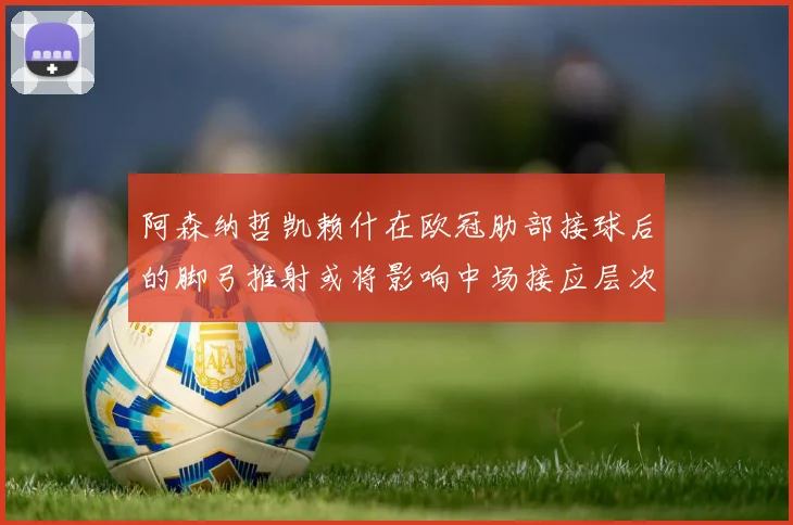 阿森纳哲凯赖什在欧冠肋部接球后的脚弓推射或将影响中场接应层次