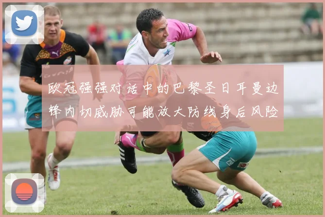 欧冠强强对话中的巴黎圣日耳曼边锋内切威胁可能放大防线身后风险