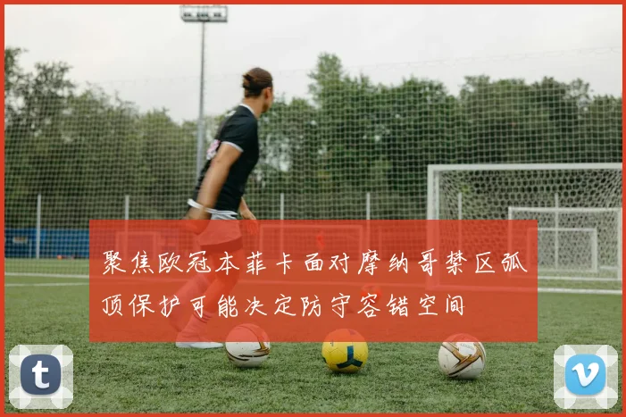 聚焦欧冠本菲卡面对摩纳哥禁区弧顶保护可能决定防守容错空间