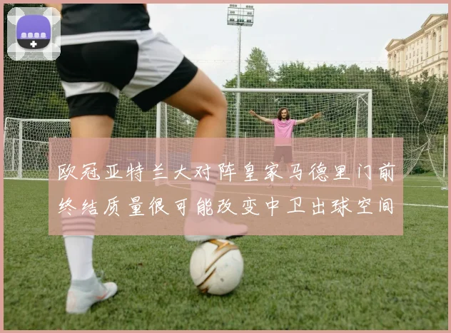 欧冠亚特兰大对阵皇家马德里门前终结质量很可能改变中卫出球空间