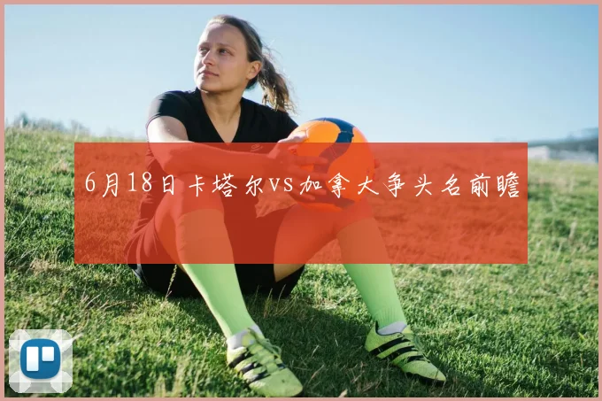 6月18日卡塔尔vs加拿大争头名前瞻