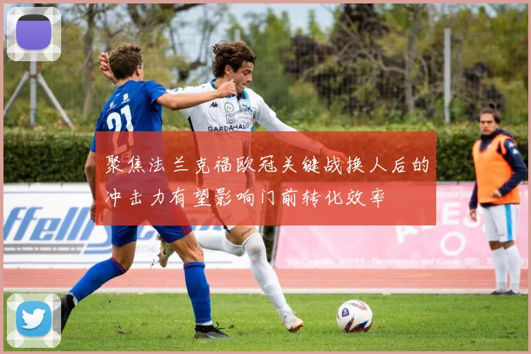 聚焦法兰克福欧冠关键战换人后的冲击力有望影响门前转化效率