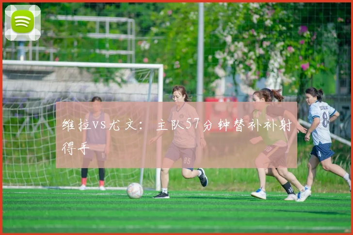 维拉vs尤文：主队57分钟替补补射得手