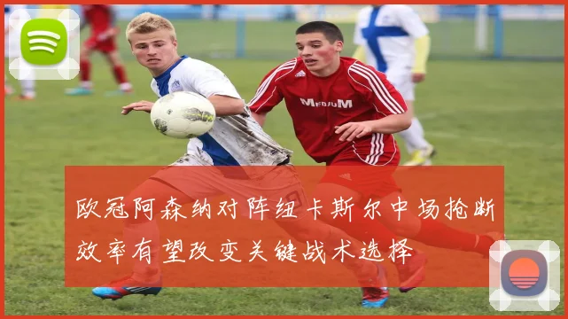 欧冠阿森纳对阵纽卡斯尔中场抢断效率有望改变关键战术选择