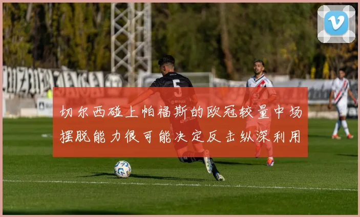 切尔西碰上帕福斯的欧冠较量中场摆脱能力很可能决定反击纵深利用